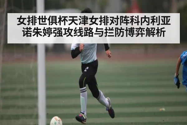 女排世俱杯天津女排对阵科内利亚诺朱婷强攻线路与拦防博弈解析（c7entertainment）