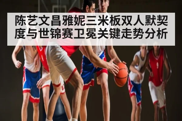 陈艺文昌雅妮三米板双人默契度与世锦赛卫冕关键走势分析（c7entertainment）