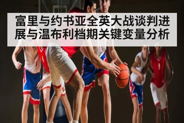 富里与约书亚全英大战谈判进展与温布利档期关键变量分析